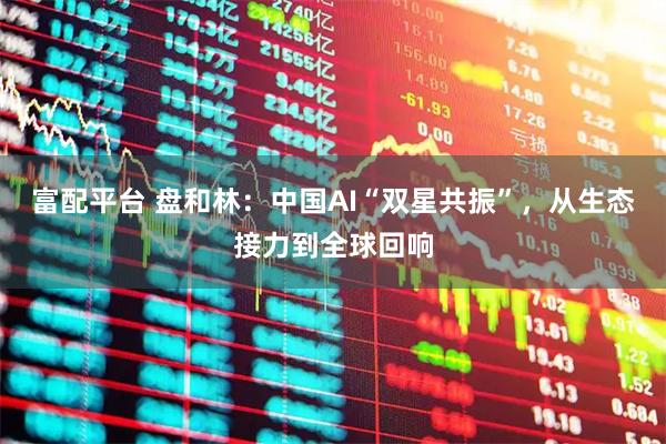 富配平台 盘和林：中国AI“双星共振”，从生态接力到全球回响
